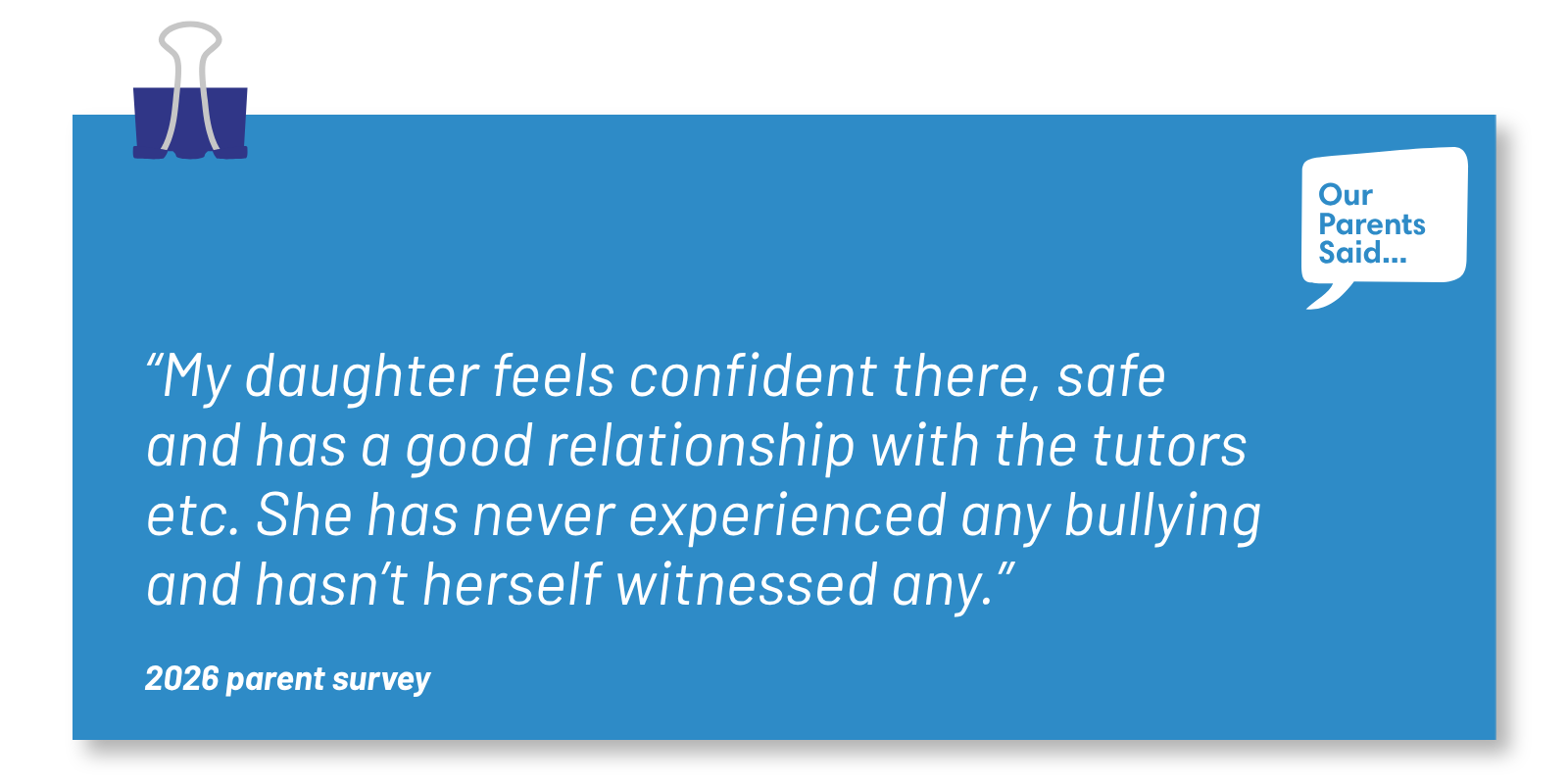 “My daughter feels confident there, safe and has a good relationship with the tutors etc. She has never experienced any bullying and hasn’t herself witnessed any.” 2026 Parent Survey Quote